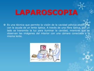LAPAROSCOPIA
 Es una técnica que permite la visión de la cavidad pélvica-abdominal
con la ayuda de un lente óptica. A través de una fibra óptica, por un
lado se transmite la luz para iluminar la cavidad, mientras que se
observan las imágenes del interior con una cámara conectada a la
misma lente.
 