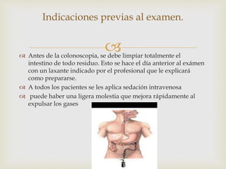  Antes de la colonoscopia, se debe limpiar totalmente el
intestino de todo residuo. Esto se hace el día anterior al exámen
con un laxante indicado por el profesional que le explicará
como prepararse.
 A todos los pacientes se les aplica sedación intravenosa
 puede haber una ligera molestia que mejora rápidamente al
expulsar los gases
Indicaciones previas al examen.
 