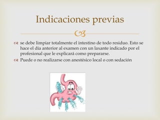 
 se debe limpiar totalmente el intestino de todo residuo. Esto se
hace el día anterior al examen con un laxante indicado por el
profesional que le explicará como prepararse.
 Puede o no realizarse con anestésico local o con sedación
Indicaciones previas
 
