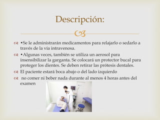 
 •Se le administrarán medicamentos para relajarlo o sedarlo a
través de la vía intravenosa.
 •Algunas veces, también se utiliza un aerosol para
insensibilizar la garganta. Se colocará un protector bucal para
proteger los dientes. Se deben retirar las prótesis dentales.
 El paciente estará boca abajo o del lado izquierdo
 no comer ni beber nada durante al menos 4 horas antes del
examen
Descripción:
 