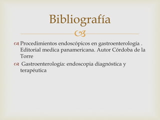 
 Procedimientos endoscópicos en gastroenterología .
Editorial medica panamericana. Autor Córdoba de la
Torre
 Gastroenterología: endoscopia diagnóstica y
terapéutica
Bibliografía
 