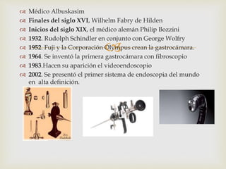 
 Médico Albuskasim
 Finales del siglo XVI, Wilhelm Fabry de Hilden
 Inicios del siglo XIX, el médico alemán Philip Bozzini
 1932. Rudolph Schindler en conjunto con George Wolfry
 1952. Fuji y la Corporación Olympus crean la gastrocámara.
 1964. Se inventó la primera gastrocámara con fibroscopio
 1983.Hacen su aparición el videoendoscopio
 2002. Se presentó el primer sistema de endoscopia del mundo
en alta definición.
 