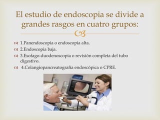
 1.Panendoscopia o endoscopia alta.
 2.Endoscopia baja.
 3.Esofago-duodenoscopia o revisión completa del tubo
digestivo.
 4.Colangiopancreatografía endoscópica o CPRE.
El estudio de endoscopia se divide a
grandes rasgos en cuatro grupos:
 
