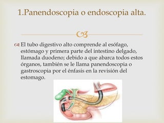 
 El tubo digestivo alto comprende al esófago,
estómago y primera parte del intestino delgado,
llamada duodeno; debido a que abarca todos estos
órganos, también se le llama panendoscopia o
gastroscopia por el énfasis en la revisión del
estomago.
1.Panendoscopia o endoscopia alta.
 