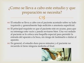 
 El estudio se lleva a cabo con el paciente acostado sobre su lado
izquierdo y generalmente bajo sedición o anestesia superficial.
 El principal requisito es que el paciente este en ayuno, para que
su estomago este vacío y pueda revisarse bien. Una vez sedado
al paciente se le coloca una boquilla especial para permitir la
entrada del aparato a la boca, sin riesgo de lastimarlo o dañar al
aparato.
 En general, el estudio dura pocos minutos y el paciente no
recuerda ni tiene ninguna molestia al final.
¿Como se lleva a cabo este estudio y que
preparación se necesita?
 