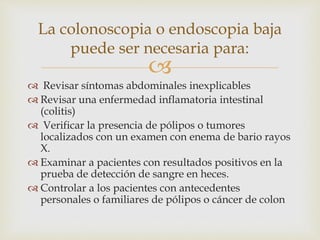 
 Revisar síntomas abdominales inexplicables
 Revisar una enfermedad inflamatoria intestinal
(colitis)
 Verificar la presencia de pólipos o tumores
localizados con un examen con enema de bario rayos
X.
 Examinar a pacientes con resultados positivos en la
prueba de detección de sangre en heces.
 Controlar a los pacientes con antecedentes
personales o familiares de pólipos o cáncer de colon
La colonoscopia o endoscopia baja
puede ser necesaria para:
 