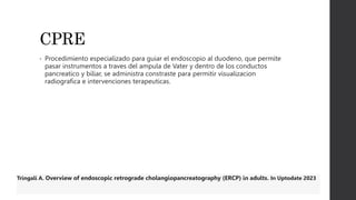 CPRE
• Procedimiento especializado para guiar el endoscopio al duodeno, que permite
pasar instrumentos a traves del ampula de Vater y dentro de los conductos
pancreatico y biliar, se administra constraste para permitir visualizacion
radiografica e intervenciones terapeuticas.
Tringali A. Overview of endoscopic retrograde cholangiopancreatography (ERCP) in adults. In Uptodate 2023
 