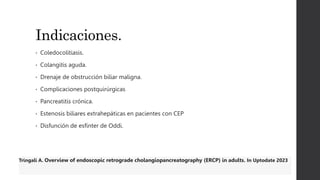 Indicaciones.
• Coledocolitiasis.
• Colangitis aguda.
• Drenaje de obstrucción biliar maligna.
• Complicaciones postquirúrgicas
• Pancreatitis crónica.
• Estenosis biliares extrahepáticas en pacientes con CEP
• Disfunción de esfínter de Oddi.
Tringali A. Overview of endoscopic retrograde cholangiopancreatography (ERCP) in adults. In Uptodate 2023
 