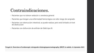 Contraindicaciones.
• Pacientes que no toleran sedación o anestesia general
• Pacientes que tengan una enfermedad hemorrágica con alto riesgo de sangrado.
• Pacientes con obstrucción intestinal, se puede realizar, pero está limitado al nivel
de obstrucción
• Pacientes con disfunción de esfínter de Oddi tipo III.
Tringali A. Overview of endoscopic retrograde cholangiopancreatography (ERCP) in adults. In Uptodate 2023
 