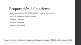 Preparación del paciente.
• Exámenes completos (BH, TP, TTP, INR, PFH, enzimas pancreaticas)
• Ajuste de medicamentos individualizar.
• Sedación / anestesia.
• Profilaxis antibiotica.
• Aparatos electrónicos.
Tringali A. Overview of endoscopic retrograde cholangiopancreatography (ERCP) in adults. In Uptodate 2023
 