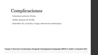 Complicaciones
• Tempranas: primeros 30 días
• Tardías: después de 30 días
• Severidad: UCI, consulta a cirugía, intervención endoscópica.
Tringali A. Overview of endoscopic retrograde cholangiopancreatography (ERCP) in adults. In Uptodate 2023
 