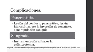 Complicaciones.
Pancreatitis.
•Lesión del conducto pancreático, lesión
hidrostática por la inyección de contraste,
o manipulación con guía.
Sangrado.
•Instrumentación al hacer la
esfinterotomía.
Tringali A. Overview of endoscopic retrograde cholangiopancreatography (ERCP) in adults. In Uptodate 2023
 