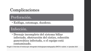 Complicaciones
Perforación.
•Esófago, estomago, duodeno.
Infección.
•Drenaje incompleto del sistema biliar
infectado, obstrucción del cístico, colección
pancreática infectada, o el equipo está
contaminado.
Tringali A. Overview of endoscopic retrograde cholangiopancreatography (ERCP) in adults. In Uptodate 2023
 