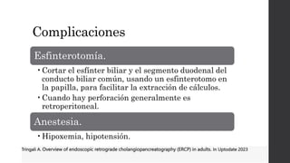 Complicaciones
Esfinterotomía.
•Cortar el esfínter biliar y el segmento duodenal del
conducto biliar común, usando un esfinterotomo en
la papilla, para facilitar la extracción de cálculos.
•Cuando hay perforación generalmente es
retroperitoneal.
Anestesia.
•Hipoxemia, hipotensión.
Tringali A. Overview of endoscopic retrograde cholangiopancreatography (ERCP) in adults. In Uptodate 2023
 