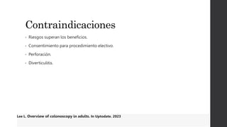 Contraindicaciones
• Riesgos superan los beneficios.
• Consentimiento para procedimiento electivo.
• Perforación.
• Diverticulitis.
Lee L. Overview of colonoscopy in adults. In Uptodate. 2023
 