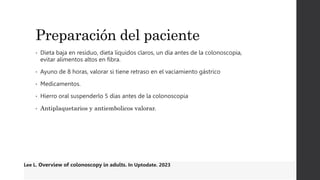 Preparación del paciente
• Dieta baja en residuo, dieta líquidos claros, un día antes de la colonoscopia,
evitar alimentos altos en fibra.
• Ayuno de 8 horas, valorar si tiene retraso en el vaciamiento gástrico
• Medicamentos.
• Hierro oral suspenderlo 5 días antes de la colonoscopia
• Antiplaquetarios y antiembolicos valorar.
Lee L. Overview of colonoscopy in adults. In Uptodate. 2023
 