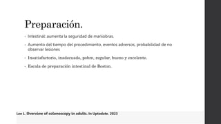Preparación.
• Intestinal: aumenta la seguridad de maniobras.
• Aumento del tiempo del procedimiento, eventos adversos, probabilidad de no
observar lesiones
• Insatisfactorio, inadecuado, pobre, regular, bueno y excelente.
• Escala de preparación intestinal de Boston.
Lee L. Overview of colonoscopy in adults. In Uptodate. 2023
 