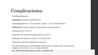 Complicaciones
• Cardiopulmonares
• Sangrado asociado a polipectomia,
• Postpolypectomia: (1 to 2 percent), mayor, >2 cm, colon derecho
• Perforación: trauma mecánico, barotrauma, electrocaurerio.
• Screening: 0.01 to 0.1%
• Dilatación de estenosis anastomótica: 0 to 6 %
• Dilatación de estenosis Crohn : 0 to 18 percent
• Colocación de Stent placement: 4 percent
• FR: edad avanzada, comorbilidades, diverticulosis, obstrucción, resección de
pólipos menores de 1 cm, en colon derecho
Lee L. Overview of colonoscopy in adults. In Uptodate. 2023
 