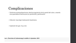 Complicaciones
• Síndrome postopolipectomia: electrocoagulación de la pared del colon, creando
una quemadura transmural con peritonitis y perforación
• Infección: tasa baja traslocación bacteriana
• Explosión de gas: muy raro
Lee L. Overview of colonoscopy in adults. In Uptodate. 2023
 