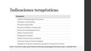 Indicaciones terapéuticas.
Cohen J. Overview of upper gastrointestinal endoscopy (esophagogastroduodenoscopy). In Uptodate 2023
 