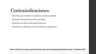 Contraindicaciones.
• Pacientes que no toleran la sedación, anestesia general.
• Pacientes hemodinámicamente inestables.
• Pacientes con obstrucción gastrointestinal.
• Pacientes con alteración en los estudios de coagulación.
Cohen J. Overview of upper gastrointestinal endoscopy (esophagogastroduodenoscopy). In Uptodate 2023
 