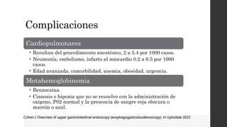 Complicaciones
Cardiopulmonares
• Resultan del procedimiento anestésico, 2 a 5.4 por 1000 casos.
• Neumonía, embolismo, infarto al miocardio 0.2 a 0.5 por 1000
casos.
• Edad avanzada, comorbilidad, anemia, obesidad, urgencia.
Metahemoglobinemia
• Benzocaína.
• Cianosis o hipoxia que no se resuelve con la administración de
oxígeno, P02 normal y la presencia de sangre roja obscura o
marrón o azul.
Cohen J. Overview of upper gastrointestinal endoscopy (esophagogastroduodenoscopy). In Uptodate 2023
 
