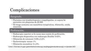 Complicaciones
Sangrado.
• Pacientes con trombocitopenia o coagulopatías, es segura be
pacientes con plaquetas de 20 000
• El riesgo aumenta con maniobras terapéuticas, dilatación, sonda,
resección.
Perforación.
• Endoscopia superior es la causa mas común de perforación.
• Endoscopia diagnostica con endoscopio flexible: 0.03%.
• Dilatación de estenosis: 0.09 a 2.2%.
• Escleroterapia: menor 1%.
• Dilatación neumática: 2 a 6%.
Cohen J. Overview of upper gastrointestinal endoscopy (esophagogastroduodenoscopy). In Uptodate 2023
 
