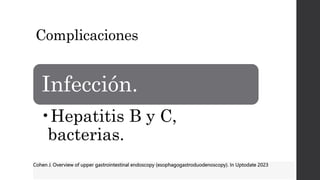 Complicaciones
Infección.
•Hepatitis B y C,
bacterias.
Cohen J. Overview of upper gastrointestinal endoscopy (esophagogastroduodenoscopy). In Uptodate 2023
 
