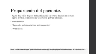 Preparación del paciente.
• Ayuno de 2 horas después de líquidos claros, 6 a 8 horas después de comidas
ligeras o más si se sospecha de vaciamiento gástrico retardado.
• Medicamentos.
• ¨Suspender antiplaquetarios o anticoagulantes¨
• ¨Antibióticos¨
Cohen J. Overview of upper gastrointestinal endoscopy (esophagogastroduodenoscopy). In Uptodate 2023
 