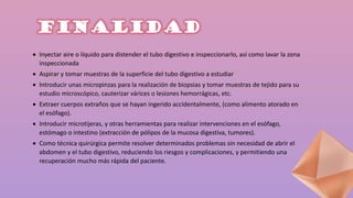 FINALIDAD
 Inyectar aire o líquido para distender el tubo digestivo e inspeccionarlo, así como lavar la zona
inspeccionada
 Aspirar y tomar muestras de la superficie del tubo digestivo a estudiar
 Introducir unas micropinzas para la realización de biopsias y tomar muestras de tejido para su
estudio microscópico, cauterizar várices o lesiones hemorrágicas, etc.
 Extraer cuerpos extraños que se hayan ingerido accidentalmente, (como alimento atorado en
el esófago).
 Introducir microtijeras, y otras herramientas para realizar intervenciones en el esófago,
estómago o intestino (extracción de pólipos de la mucosa digestiva, tumores).
 Como técnica quirúrgica permite resolver determinados problemas sin necesidad de abrir el
abdomen y el tubo digestivo, reduciendo los riesgos y complicaciones, y permitiendo una
recuperación mucho más rápida del paciente.
 