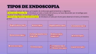 TIPOS DE ENDOSCOPIA
:
Los médicos realizan dos tipos principales de endoscopia gastrointestinal, o digestiva:
•Endoscopia digestiva alta: se introduce un tubo a través de la boca y se hace descender por el esófago para
visualizar el esófago, el estómago y parte del intestino delgado
•Endoscopia digestiva baja (colonoscopia): se introduce un tubo por el ano para observar el recto y el intestino
grueso
 