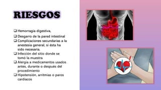 RIESGOS
 Hemorragia digestiva,
 Desgarro de la pared intestinal
 Complicaciones secundarias a la
anestesia general, si ésta ha
sido necesaria.
 Infección del sitio donde se
tomó la muestra
 Alergia a medicamentos usados
antes, durante o después del
procedimiento
 Hipotensión, arritmias o paros
cardíacos
 