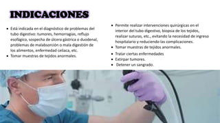 INDICACIONES
 Está indicada en el diagnóstico de problemas del
tubo digestivo: tumores, hemorragias, reflujo
esofágico, sospecha de úlcera gástrica o duodenal,
problemas de malabsorción o mala digestión de
los alimentos, enfermedad celiaca, etc.
 Tomar muestras de tejidos anormales.
 Permite realizar intervenciones quirúrgicas en el
interior del tubo digestivo, biopsia de los tejidos,
realizar suturas, etc., evitando la necesidad de ingreso
hospitalario y reduciendo las complicaciones.
 Tomar muestras de tejidos anormales.
 Tratar ciertas enfermedades
 Extirpar tumores.
 Detener un sangrado.
 