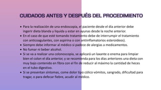  Para la realización de una endoscopia, el paciente desde el día anterior debe
ingerir dieta blanda y liquida y estar en ayunas desde la noche anterior.
 En el caso de que esté tomando tratamiento debe de interrumpir el tratamiento
con anticoagulantes, con aspirina o con antiinflamatorios esteroideos).
 Siempre debe informar al médico si padece de alergias a medicamentos.
 No fumar ni beber alcohol.
 Si se va a realizar una colonoscopia, se aplicará un laxante o enema para limpiar
bien el colon el día anterior, y se recomienda para los días anteriores una dieta con
muy bajo contenido en fibra con el fin de reducir al máximo la cantidad de heces
en el tubo digestivo.
 Si se presentan síntomas, come dolor tipo cólico vómitos, sangrado, dificultad para
tragar, o para defecar fiebre, acudir al médico.
 