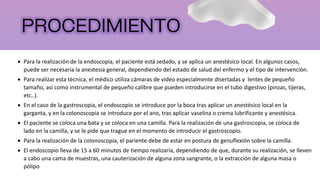  Para la realización de la endoscopia, el paciente está sedado, y se aplica un anestésico local. En algunos casos,
puede ser necesaria la anestesia general, dependiendo del estado de salud del enfermo y el tipo de intervención.
 Para realizar esta técnica, el médico utiliza cámaras de video especialmente disertadas y lentes de pequeño
tamaño, así como instrumental de pequeño calibre que pueden introducirse en el tubo digestivo (pinzas, tijeras,
etc..).
 En el caso de la gastroscopia, el endoscopio se introduce por la boca tras aplicar un anestésico local en la
garganta, y en la colonoscopia se introduce por el ano, tras aplicar vaselina o crema lubrificante y anestésica.
 El paciente se coloca una bata y se coloca en una camilla. Para la realización de una gastroscopia, se coloca de
lado en la camilla, y se le pide que trague en el momento de introducir el gastroscopio.
 Para la realización de la colonoscopia, el pariente debe de estar en postura de genuflexión sobre la camilla.
 El endoscopio lleva de 15 a 60 minutos de tiempo realizaría, dependiendo de que, durante su realización, se lleven
a cabo una cama de muestras, una cauterización de alguna zona sangrante, o la extracción de alguna masa o
pólipo
 