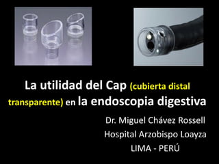 La utilidad del Cap (cubierta distal 
transparente) en la endoscopia digestiva 
Dr. Miguel Chávez Rossell 
Hospital Arzobispo Loayza 
LIMA - PERÚ 
 