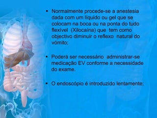  Normalmente procede-se a anestesia
dada com um líquido ou gel que se
colocam na boca ou na ponta do tudo
flexível (Xilocaína) que tem como
objectivo diminuir o reflexo natural do
vómito;
 Poderá ser necessário administrar-se
medicação EV conforme a necessidade
do exame.
 O endoscópio é introduzido lentamente;

 