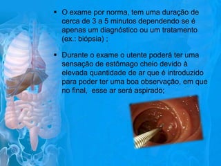  O exame por norma, tem uma duração de
cerca de 3 a 5 minutos dependendo se é
apenas um diagnóstico ou um tratamento
(ex.: biópsia) ;
 Durante o exame o utente poderá ter uma
sensação de estômago cheio devido à
elevada quantidade de ar que é introduzido
para poder ter uma boa observação, em que
no final, esse ar será aspirado;

 