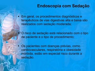 Endoscopia com Sedação
 Em geral, os procedimentos diagnósticos e
terapêuticos de vias digestivas alta e baixa são
realizados com sedação moderada;
 O risco de sedação está relacionado com o tipo
de paciente e o tipo de procedimento;
 Os pacientes com doenças prévias, como
cardiovasculares, respiratória e obesidade
mórbida, estão em especial risco durante a
sedação.

 