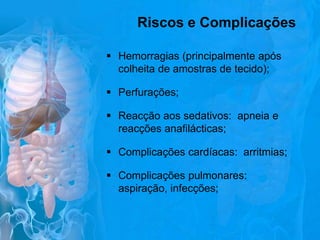 Riscos e Complicações
 Hemorragias (principalmente após
colheita de amostras de tecido);
 Perfurações;
 Reacção aos sedativos: apneia e
reacções anafilácticas;
 Complicações cardíacas: arritmias;
 Complicações pulmonares:
aspiração, infecções;

 
