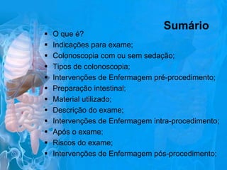 












Sumário

O que é?
Indicações para exame;
Colonoscopia com ou sem sedação;
Tipos de colonoscopia;
Intervenções de Enfermagem pré-procedimento;
Preparação intestinal;
Material utilizado;
Descrição do exame;
Intervenções de Enfermagem intra-procedimento;
Após o exame;
Riscos do exame;
Intervenções de Enfermagem pós-procedimento;

 