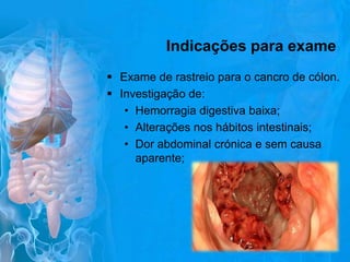 Indicações para exame
 Exame de rastreio para o cancro de cólon.
 Investigação de:
• Hemorragia digestiva baixa;
• Alterações nos hábitos intestinais;
• Dor abdominal crónica e sem causa
aparente;

 