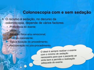 Colonoscopia com e sem sedação
 O recurso á sedação, no decurso da
colonoscopia, depende de vários factores:
•
•
•
•
•
•

Preferência do doente;
Idade;
Situação física e/ou emocional;
Doença coexistente;
Tipo e duração do procedimento;
Recuperação no pós-procedimento;

 