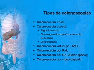 Tipos de colonoscopias
 Colonoscopia Total;
 Colonoscopia parcial:
•
•
•
•






Sigmoidoscopia;
Rectosigmoidoscopia/proctoscopia;
Ileoscopia;
Jejunoscopia;

Colonoscopia virtual por TAC;
Colonoscopia por RM;
Colonoscopia por RX (clister opaco);
Colonoscopia por vídeo cápsula;

 