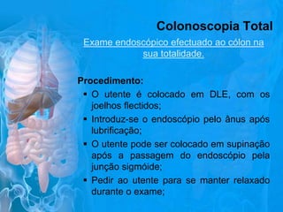 Colonoscopia Total
Exame endoscópico efectuado ao cólon na
sua totalidade.
Procedimento:
 O utente é colocado em DLE, com os
joelhos flectidos;
 Introduz-se o endoscópio pelo ânus após
lubrificação;
 O utente pode ser colocado em supinação
após a passagem do endoscópio pela
junção sigmóide;
 Pedir ao utente para se manter relaxado
durante o exame;

 