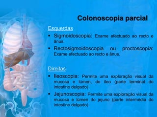 Colonoscopia parcial
Esquerdas
 Sigmoidoscopia: Exame efectuado ao recto e
ânus.

 Rectosigmoidoscopia

ou

proctoscopia:

Exame efectuado ao recto e ânus.

Direitas
 Ileoscopia: Permite uma exploração visual da
mucosa e lúmen, do íleo (parte terminal do
intestino delgado)

 Jejunoscopia: Permite uma exploração visual da
mucosa e lúmen do jejuno (parte intermédia do
intestino delgado)

 