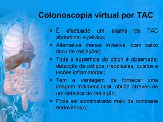 Colonoscopia virtual por TAC
 É efectuado um exame de TAC
abdominal e pélvico;
 Alternativa menos invasiva, com baixo
risco de radiações;
 Toda a superfície do cólon é observada:
detecção de pólipos, neoplasias, quistos e
lesões inflamatórias;
 Tem a vantagem de fornecer uma
imagem tridimensional, obtida através de
um detector de radiação;
 Pode ser administrado meio de contraste
endovenoso;

 