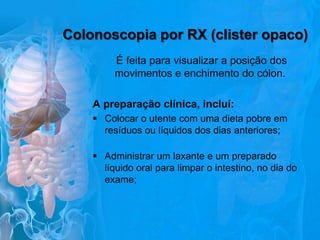 Colonoscopia por RX (clister opaco)
É feita para visualizar a posição dos
movimentos e enchimento do cólon.
A preparação clínica, incluí:
 Colocar o utente com uma dieta pobre em
resíduos ou líquidos dos dias anteriores;
 Administrar um laxante e um preparado
líquido oral para limpar o intestino, no dia do
exame;

 