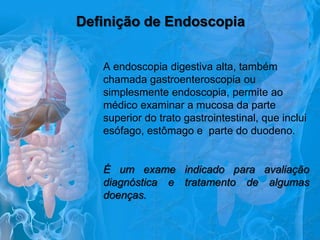 Definição de Endoscopia
A endoscopia digestiva alta, também
chamada gastroenteroscopia ou
simplesmente endoscopia, permite ao
médico examinar a mucosa da parte
superior do trato gastrointestinal, que inclui
esófago, estômago e parte do duodeno.

É um exame indicado para avaliação
diagnóstica e tratamento de algumas
doenças.

 
