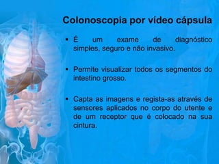 Colonoscopia por vídeo cápsula
 É
um
exame
de
diagnóstico
simples, seguro e não invasivo.
 Permite visualizar todos os segmentos do
intestino grosso.
 Capta as imagens e regista-as através de
sensores aplicados no corpo do utente e
de um receptor que é colocado na sua
cintura.

 